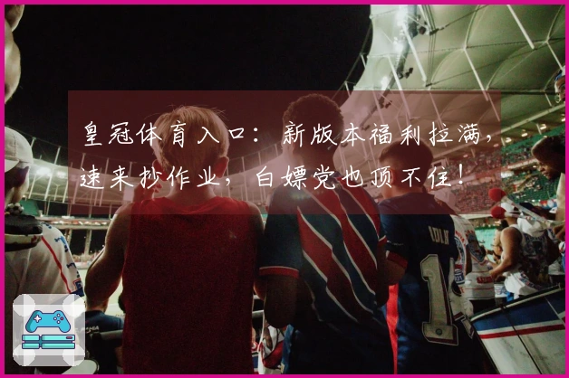 皇冠体育入口：新版本福利拉满，速来抄作业，白嫖党也顶不住！