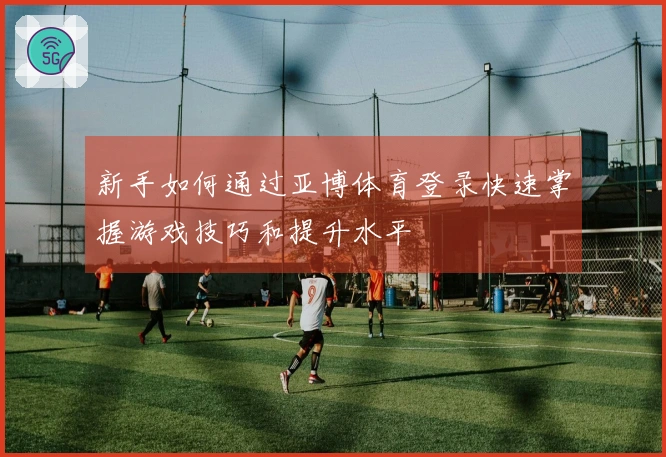 新手如何通过亚博体育登录快速掌握游戏技巧和提升水平