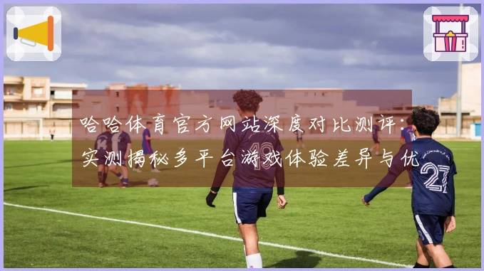 哈哈体育官方网站深度对比测评：实测揭秘多平台游戏体验差异与优化技巧