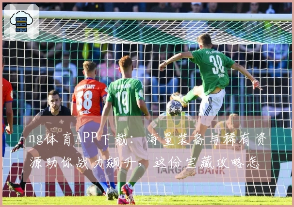 ng体育APP下载：海量装备与稀有资源助你战力飙升，这份宝藏攻略怎能错过！