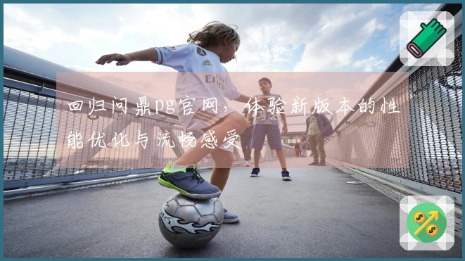 回归问鼎pg官网，体验新版本的性能优化与流畅感受