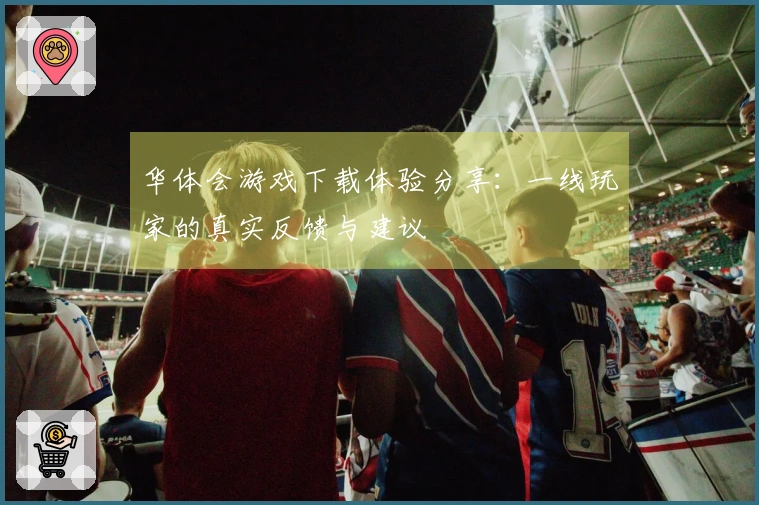 华体会游戏下载体验分享：一线玩家的真实反馈与建议