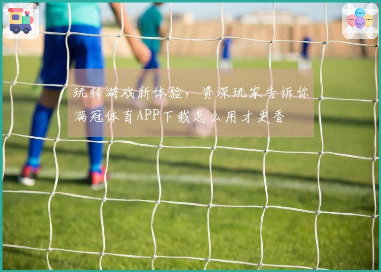 玩转游戏新体验，资深玩家告诉你满冠体育APP下载怎么用才更香