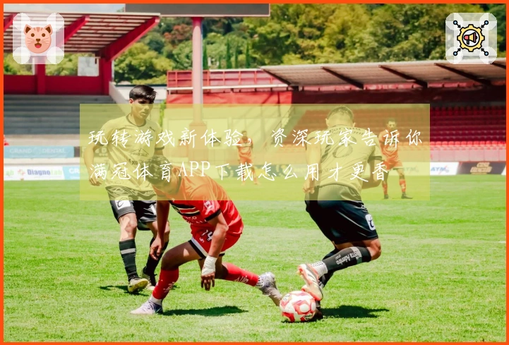 玩转游戏新体验，资深玩家告诉你满冠体育APP下载怎么用才更香