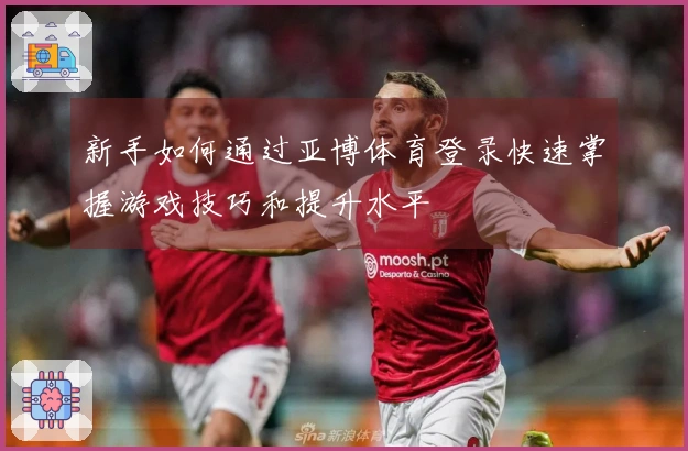 新手如何通过亚博体育登录快速掌握游戏技巧和提升水平